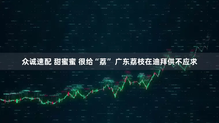 众诚速配 甜蜜蜜 很给“荔” 广东荔枝在迪拜供不应求
