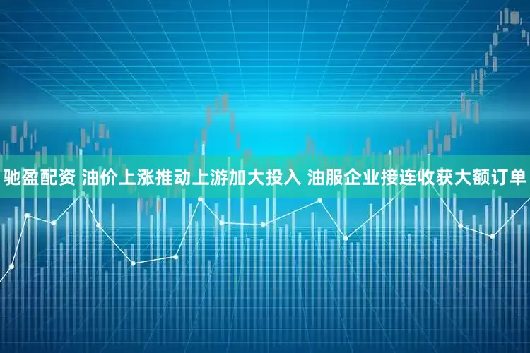 驰盈配资 油价上涨推动上游加大投入 油服企业接连收获大额订单