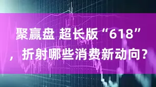 聚赢盘 超长版“618”，折射哪些消费新动向？