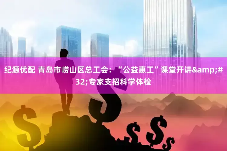 纪源优配 青岛市崂山区总工会：“公益惠工”课堂开讲&#32;专家支招科学体检