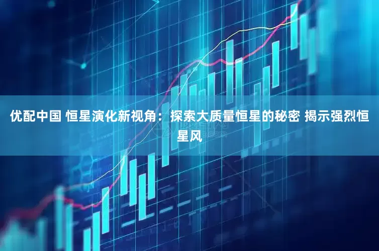 优配中国 恒星演化新视角：探索大质量恒星的秘密 揭示强烈恒星风