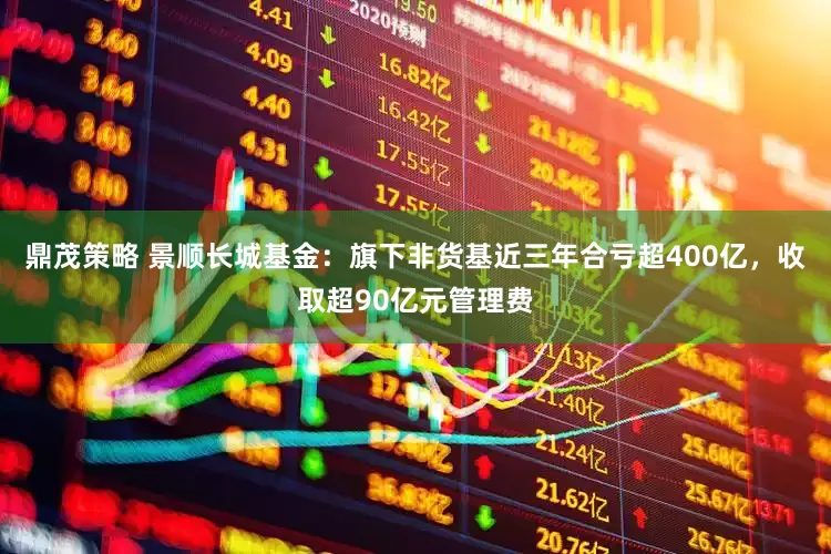 鼎茂策略 景顺长城基金：旗下非货基近三年合亏超400亿，收取超90亿元管理费
