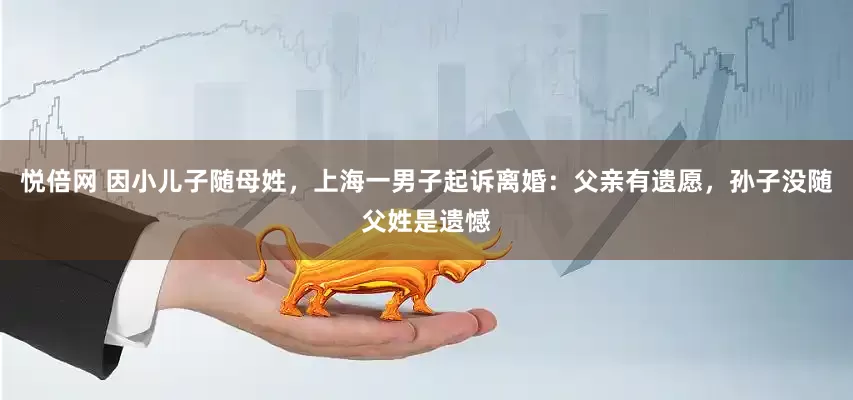 悦倍网 因小儿子随母姓，上海一男子起诉离婚：父亲有遗愿，孙子没随父姓是遗憾