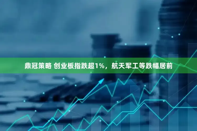 鼎冠策略 创业板指跌超1%，航天军工等跌幅居前