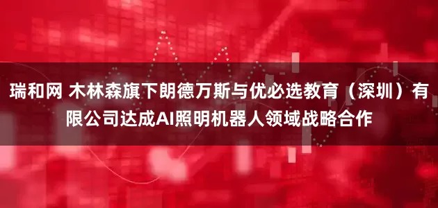 瑞和网 木林森旗下朗德万斯与优必选教育（深圳）有限公司达成AI照明机器人领域战略合作