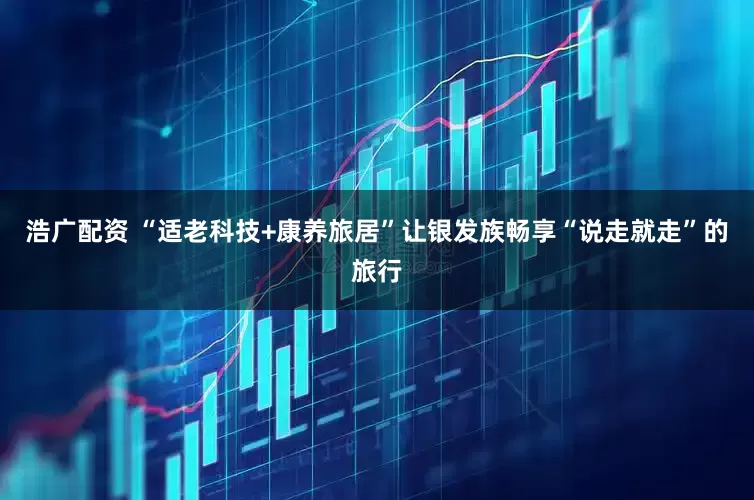 浩广配资 “适老科技+康养旅居”让银发族畅享“说走就走”的旅行