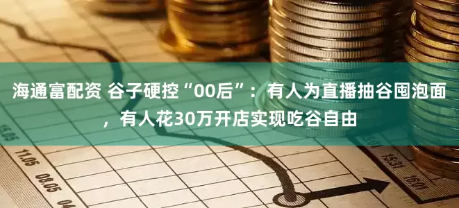海通富配资 谷子硬控“00后”：有人为直播抽谷囤泡面，有人花30万开店实现吃谷自由