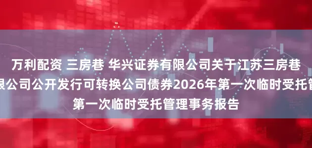 万利配资 三房巷 华兴证券有限公司关于江苏三房巷聚材股份有限公司公开发行可转换公司债券2026年第一次临时受托管理事务报告