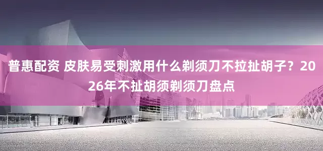 普惠配资 皮肤易受刺激用什么剃须刀不拉扯胡子？2026年不扯胡须剃须刀盘点