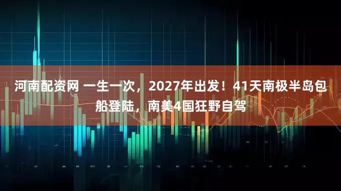 河南配资网 一生一次，2027年出发！41天南极半岛包船登陆，南美4国狂野自驾