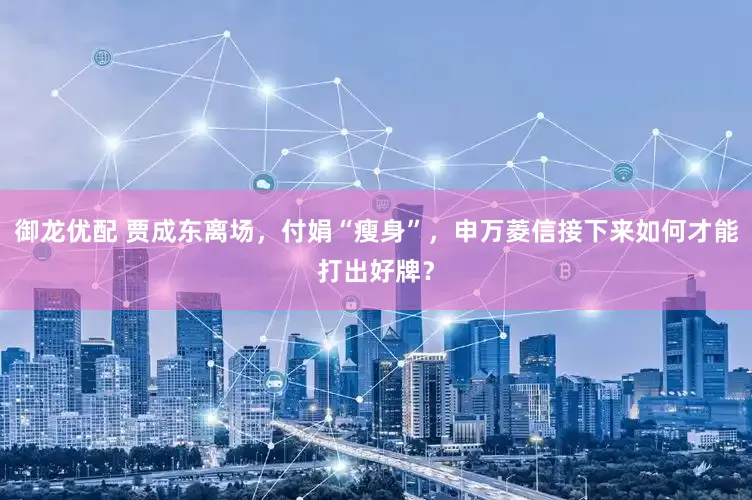 御龙优配 贾成东离场，付娟“瘦身”，申万菱信接下来如何才能打出好牌？